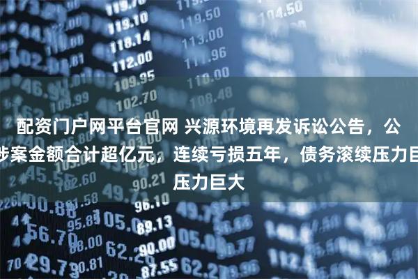 配资门户网平台官网 兴源环境再发诉讼公告，公司涉案金额合计超亿元，连续亏损五年，债务滚续压力巨大