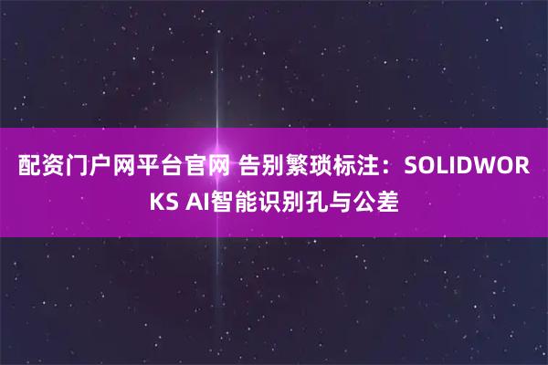 配资门户网平台官网 告别繁琐标注:SOLIDWORKS AI智能识别孔与公差