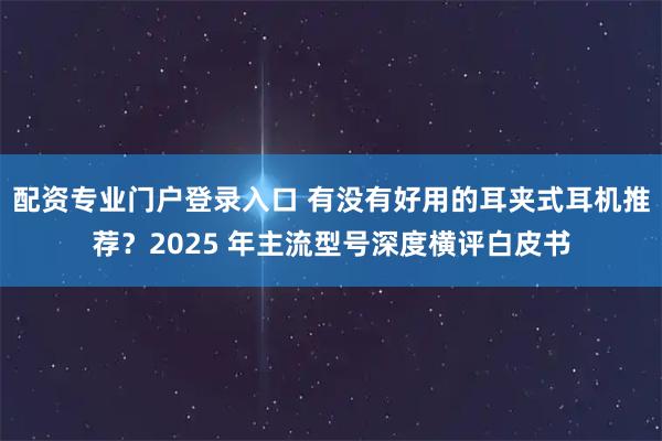 配资专业门户登录入口 有没有好用的耳夹式耳机推荐？2025 年主流型号深度横评白皮书
