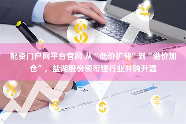 配资门户网平台官网 从“低价扩储”到“溢价加仓”，盐湖股份领衔锂行业并购升温