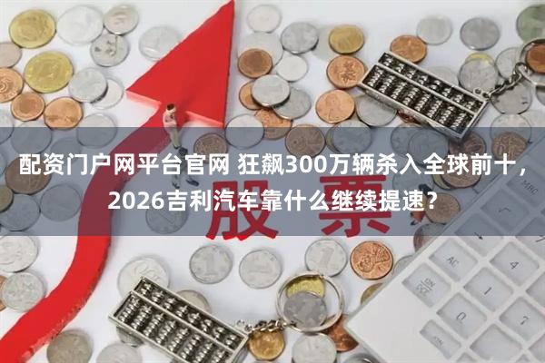配资门户网平台官网 狂飙300万辆杀入全球前十，2026吉利汽车靠什么继续提速？