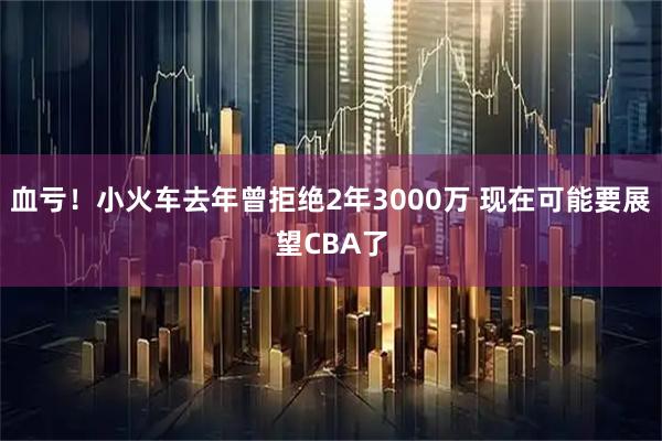 血亏！小火车去年曾拒绝2年3000万 现在可能要展望CBA了