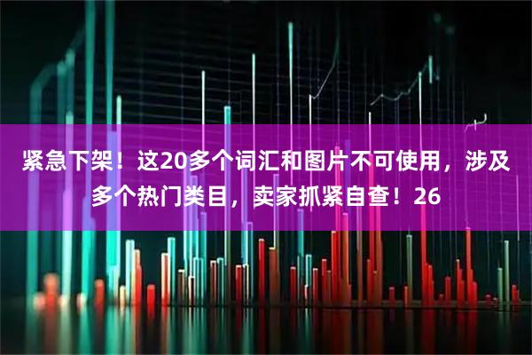 紧急下架！这20多个词汇和图片不可使用，涉及多个热门类目，卖家抓紧自查！26