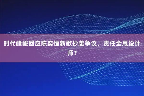 时代峰峻回应陈奕恒新歌抄袭争议，责任全甩设计师？